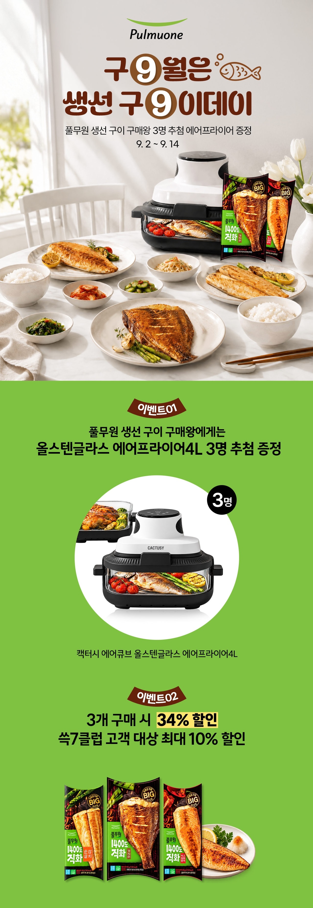 Pulmuone  구9월은  생선 구9이데이   풀무원 생선 구이 구입할 3명 추첨 에어프라이어 증정 9.2 ~ 9.14   이벤트 01   풀무원 생선 구이 구매왕에게는 올스텐글라스 에어프라이어4L 3명 추첨 증정   3명   핵심 에어뷰 올스텐글라스 에어프라이어4L   이벤트 02   3개 구매 시 34% 할인 쓱7클럽 고객 대상 최대 10% 할인