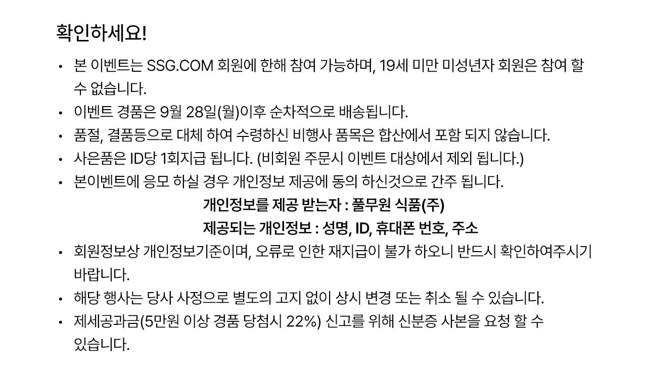 본 이벤트는 SSG.COM 회원에 한해 참여 가능하며, 19세 미만 미성년자 회원은 참여 할 수 없습니다.이벤트 경품은 9월 28일(월)이후 순차적으로 배송됩니다. 품절, 결품등으로 대체 하여 수령하신 비행사 품목은 합산에서 포함 되지 않습니다.사은품은 ID당 1회지급 됩니다. (비회원 주문시 이벤트 대상에서 제외 됩니다.) 본이벤트에 응모 하실 경우 개인정보 제공에 동의 하신것으로 간주 됩니다. 개인정보를 제공 받는자 : 풀무원 식품(주) 제공되는 개인정보 : 성명, ID, 휴대폰 번호, 주소