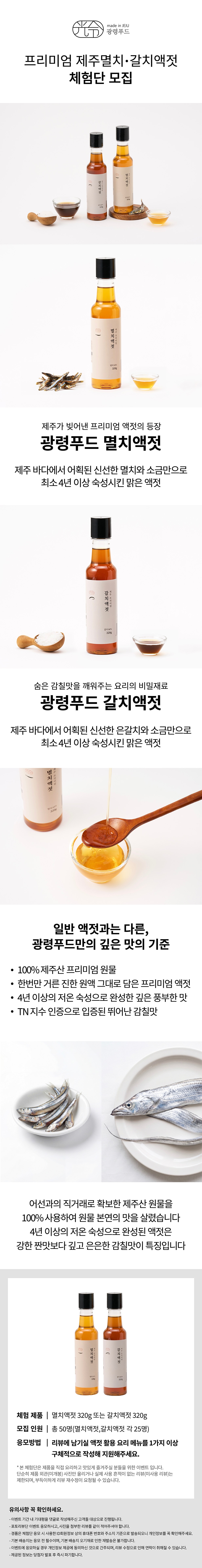 프리미엄 제주멸치·갈치액젓 체험단 모집  제주가 있어낸 프리미엄 액젓의 등장 프리미엄 액젓 제주 바다에서 어획된 신선한 멸치와 소금만으로 최소 4년 이상 숙성시킨 많은 액젓  숨은 감칠맛을 깨워주는 요리의 비밀재료 프리미엄 갈치액젓 제주 바다에서 어획된 신선한 갈치와 소금만으로 최소 4년 이상 숙성시킨 많은 액젓  일반 액젓과는 다른, 광령푸드만의 깊은 맛