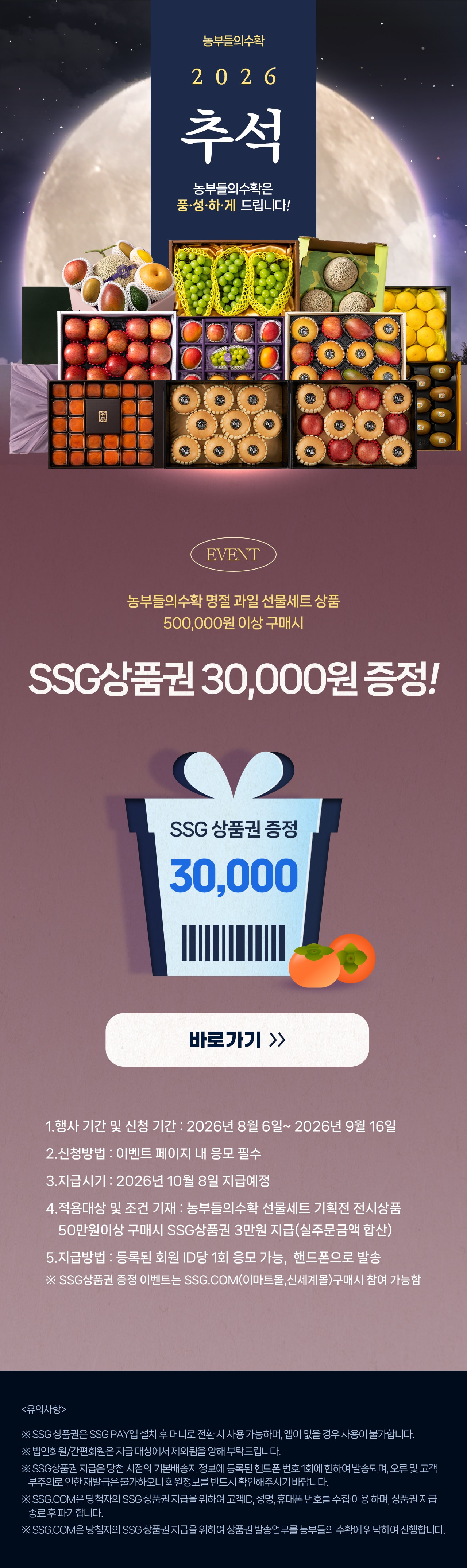농부들의수확 2026 추석 농부들의수확은 풍&middot;성&middot;하&middot;게 드립니다! EVENT 농부들의수확 명절 과일 선물세트 상품 500,000원 이상 구매시 SSG상품권 30,000원 증정! SSG 상품권 증정 30,000 바로가기 》 1. 행사 기간 및 신청 기간 : 2026년 8월 6일 ~ 2026년 9월 16일 2. 신청방법 : 이벤트 페이지 내 응모 필수 3. 지급시기 : 2026년 10월 8일 지급예정 4. 적용대상 및 조건 기재 : 농부들의수확 선물세트 기획전 전시상품 50만원이상 구매시 SSG상품권 3만원 지급(실주문금액 합산) 5. 지급방법 : 등록된 회원 ID당 1회 응모 가능, 핸드폰으로 발송 ※ SSG상품권 증정 이벤트는 SSG.COM(이마트몰,신세계몰)구매시 참여 가능함 <유의사항> ※ SSG상품권은 SSG PAY앱 설치 후 머니로 전환 시 사용 가능하며, 앱이 없을 경우 사용이 불가합니다. ※ 법인회원/간편회원은 지급 대상에서 제외됨을 양해 부탁드립니다. ※ SSG상품권 지급은 당첨 시점의 기본배송지 정보에 등록된 핸드폰 번호 1회에 한하여 발송되며, 오류 및 고객 부주의로 인한 재발급은 불가하오니 회원정보를 반드시 확인해주시기 바랍니다. ※ SSG.COM은 당첨자의 SSG상품권 지급을 위하여 고객ID, 성명, 휴대폰 번호를 수집&middot;이용하며, 상품권 지급 종료 후 파기합니다. ※ SSG.COM은 당첨자의 SSG상품권 지급을 위하여 상품권 발송업무를 농부들의수확에 위탁하여 진행합니다.