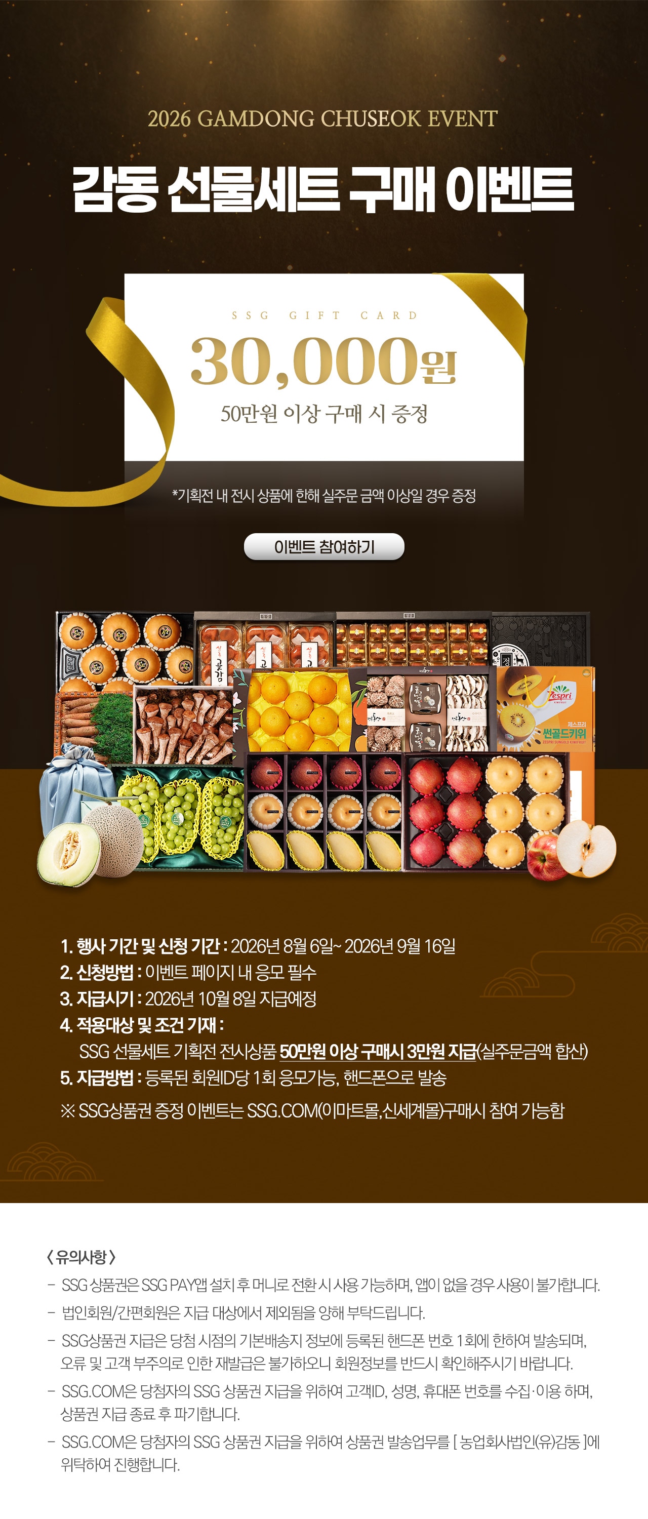 감동 2026 GAMDONG CHUSEOK EVENT 감동 선물세트 구매 이벤트 상품 500,000원 이상 구매시 SSG상품권 30,000원 증정! SSG 상품권 증정 30,000 바로가기 》 1. 행사 기간 및 신청 기간 : 2026년 8월 6일 ~ 2026년 9월 16일 2. 신청방법 : 이벤트 페이지 내 응모 필수 3. 지급시기 : 2026년 10월 8일 지급예정 4. 적용대상 및 조건 기재 : SSG선물세트 기획전 전시상품 50만원이상 구매시 SSG상품권 3만원 지급(실주문금액 합산) 5. 지급방법 : 등록된 회원 ID당 1회 응모 가능, 핸드폰으로 발송 ※ SSG상품권 증정 이벤트는 SSG.COM(이마트몰,신세계몰)구매시 참여 가능함 <유의사항> ※ SSG상품권은 SSG PAY앱 설치 후 머니로 전환 시 사용 가능하며, 앱이 없을 경우 사용이 불가합니다. ※ 법인회원/간편회원은 지급 대상에서 제외됨을 양해 부탁드립니다. ※ SSG상품권 지급은 당첨 시점의 기본배송지 정보에 등록된 핸드폰 번호 1회에 한하여 발송되며, 오류 및 고객 부주의로 인한 재발급은 불가하오니 회원정보를 반드시 확인해주시기 바랍니다. ※ SSG.COM은 당첨자의 SSG상품권 지급을 위하여 고객ID, 성명, 휴대폰 번호를 수집&middot;이용하며, 상품권 지급 종료 후 파기합니다. ※ SSG.COM은 당첨자의 SSG상품권 지급을 위하여 상품권 발송업무를 농업회사법인(유)감동에서 위탁하여 진행합니다.