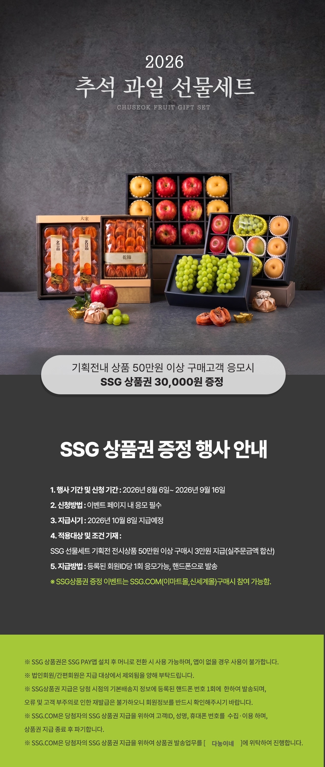 다농이네 2026 추석 과일선물세트 EVENT 다농이네 명절 과일 선물세트 상품 500,000원 이상 구매시 SSG상품권 30,000원 증정! SSG 상품권 증정 30,000 바로가기 》 1. 행사 기간 및 신청 기간 : 2026년 8월 6일 ~ 2026년 9월 16일 2. 신청방법 : 이벤트 페이지 내 응모 필수 3. 지급시기 : 2026년 10월 8일 지급예정 4. 적용대상 및 조건 기재 : SSG선물세트 기획전 전시상품 50만원이상 구매시 SSG상품권 3만원 지급(실주문금액 합산) 5. 지급방법 : 등록된 회원 ID당 1회 응모 가능, 핸드폰으로 발송 ※ SSG상품권 증정 이벤트는 SSG.COM(이마트몰,신세계몰)구매시 참여 가능함 <유의사항> ※ SSG상품권은 SSG PAY앱 설치 후 머니로 전환 시 사용 가능하며, 앱이 없을 경우 사용이 불가합니다. ※ 법인회원/간편회원은 지급 대상에서 제외됨을 양해 부탁드립니다. ※ SSG상품권 지급은 당첨 시점의 기본배송지 정보에 등록된 핸드폰 번호 1회에 한하여 발송되며, 오류 및 고객 부주의로 인한 재발급은 불가하오니 회원정보를 반드시 확인해주시기 바랍니다. ※ SSG.COM은 당첨자의 SSG상품권 지급을 위하여 고객ID, 성명, 휴대폰 번호를 수집·이용하며, 상품권 지급 종료 후 파기합니다. ※ SSG.COM은 당첨자의 SSG상품권 지급을 위하여 상품권 발송업무를 다농이네에 위탁하여 진행합니다.